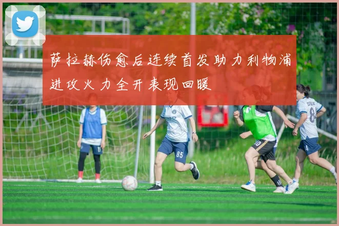 萨拉赫伤愈后连续首发助力利物浦进攻火力全开表现回暖
