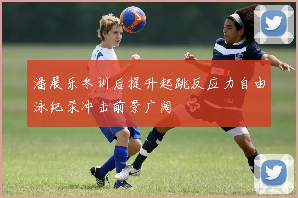 潘展乐冬训后提升起跳反应力自由泳纪录冲击前景广阔