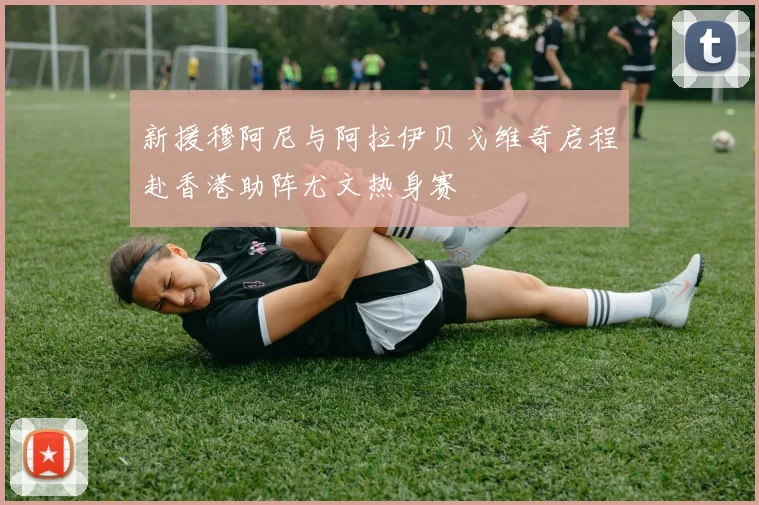 新援穆阿尼与阿拉伊贝戈维奇启程赴香港助阵尤文热身赛