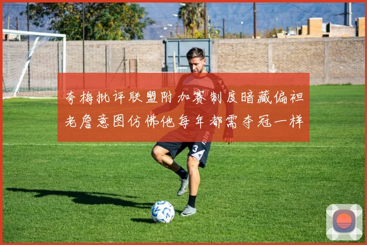 夸梅批评联盟附加赛制度暗藏偏袒老詹意图仿佛他每年都需夺冠一样