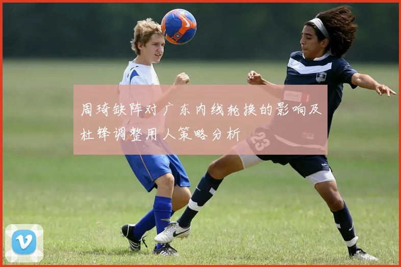 周琦缺阵对广东内线轮换的影响及杜锋调整用人策略分析