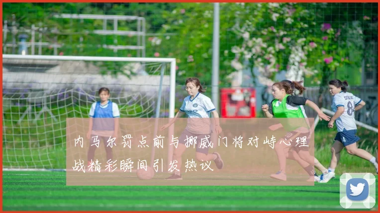 内马尔罚点前与挪威门将对峙心理战精彩瞬间引发热议