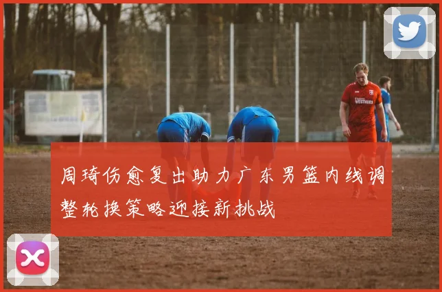周琦伤愈复出助力广东男篮内线调整轮换策略迎接新挑战
