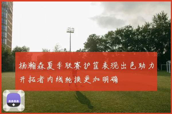 杨瀚森夏季联赛护筐表现出色助力开拓者内线轮换更加明确