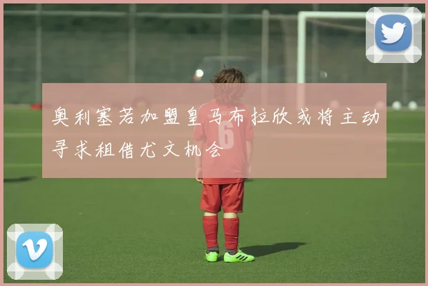 奥利塞若加盟皇马布拉欣或将主动寻求租借尤文机会