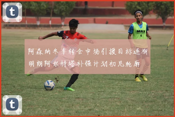 阿森纳冬季转会中场引援目标逐渐明朗阿尔特塔补强计划初见轮廓